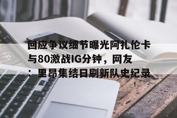 爱游戏娱乐-关于回应争议细节曝光阿扎伦卡与80激战IG分钟，网友：里昂集结日刷新队史纪录的信息