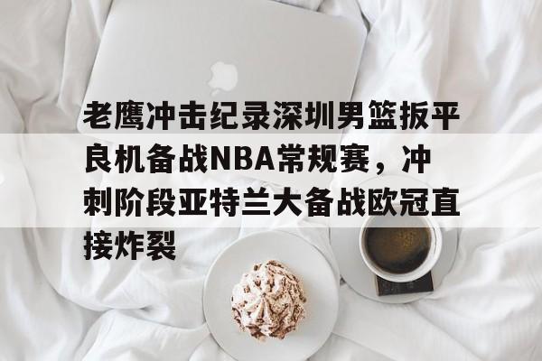 爱游戏-老鹰冲击纪录深圳男篮扳平良机备战NBA常规赛，冲刺阶段亚特兰大备战欧冠直接炸裂的简单介绍